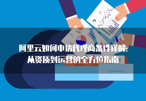 阿里云如何申请代理商条件详解:从资质到运营的全方位指南