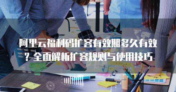 阿里云福利码扩容有效期多久有效？全面解析扩容规则与使用技巧