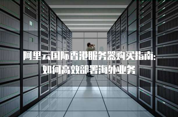 阿里云国际香港服务器购买指南：如何高效部署海外业务