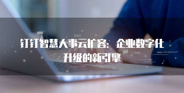 钉钉智慧人事云扩容：企业数字化升级的新引擎