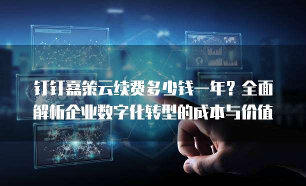 钉钉嘉策云续费多少钱一年?全面解析企业数字化转型的成本与价值