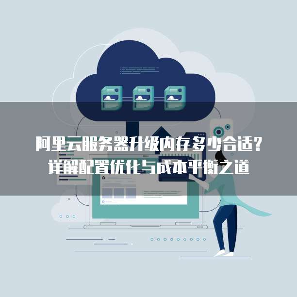 阿里云服务器升级内存多少合适?详解配置优化与成本平衡之道
