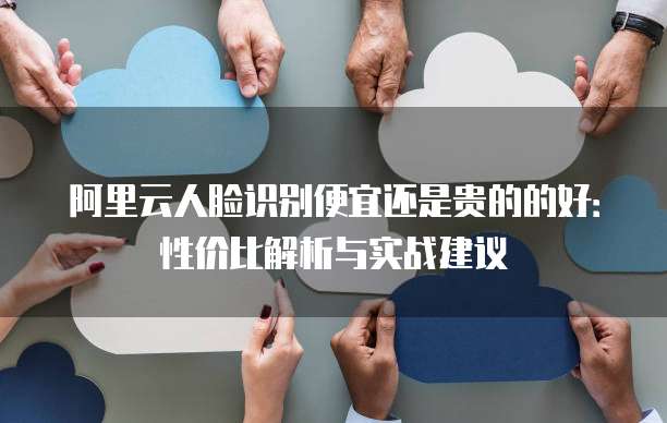 阿里云人脸识别便宜还是贵的的好：性价比解析与实战建议