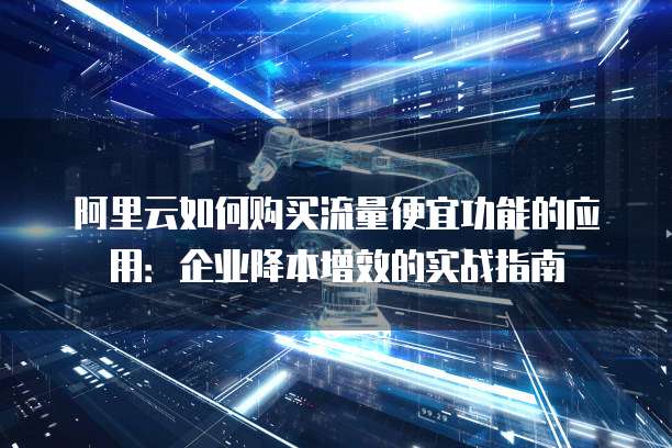 阿里云如何购买流量便宜功能的应用:企业降本增效的实战指南