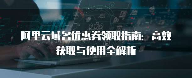 阿里云域名优惠券领取指南:高效获取与使用全解析