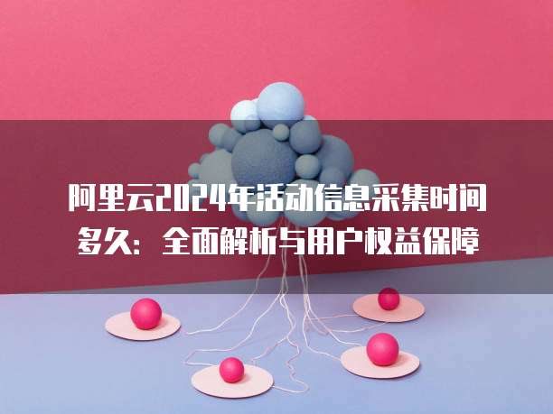 阿里云2024年活动信息采集时间多久:全面解析与用户权益保障