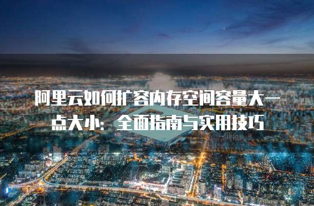 阿里云如何扩容内存空间容量大一点大小:全面指南与实用技巧