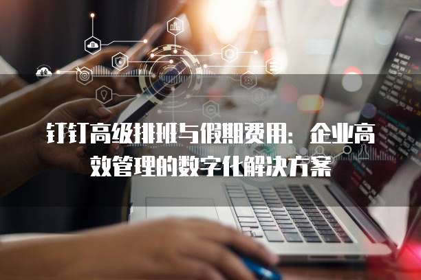 钉钉高级排班与假期费用:企业高效管理的数字化解决方案