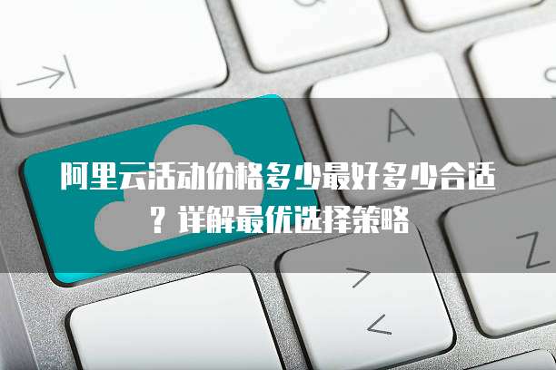 阿里云活动价格多少最好多少合适？详解最优选择策略
