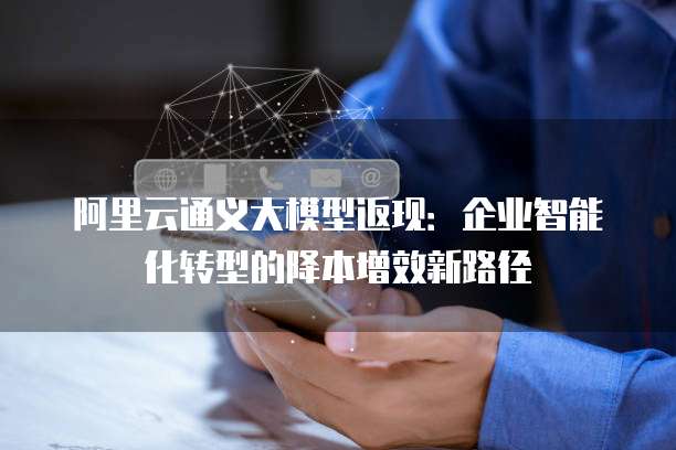 阿里云通义大模型返现:企业智能化转型的降本增效新路径