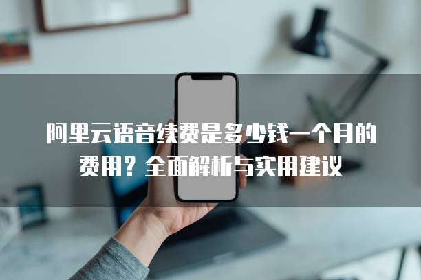 阿里云语音续费是多少钱一个月的费用?全面解析与实用建议