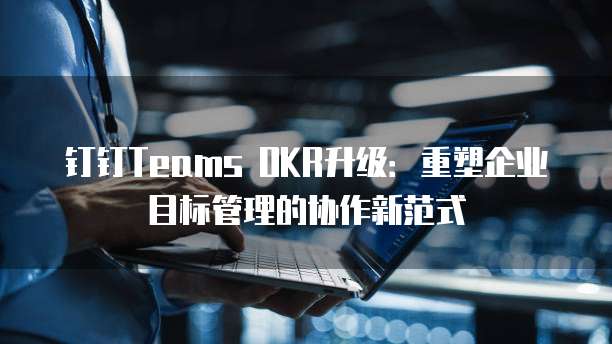 钉钉Teams OKR升级：重塑企业目标管理的协作新范式