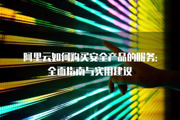 阿里云如何购买安全产品的服务:全面指南与实用建议