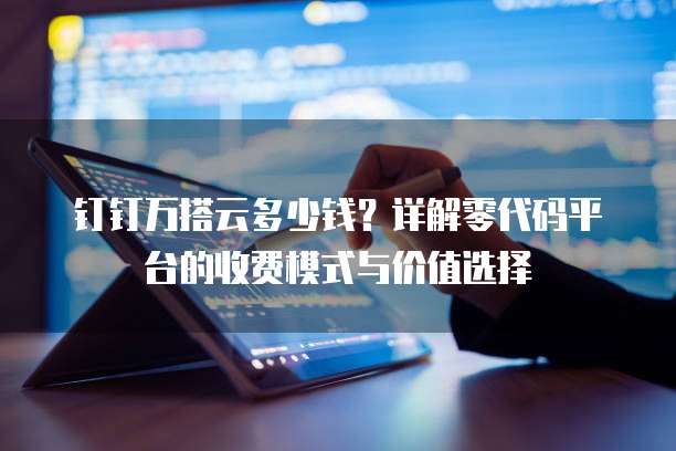 钉钉万搭云多少钱?详解零代码平台的收费模式与价值选择