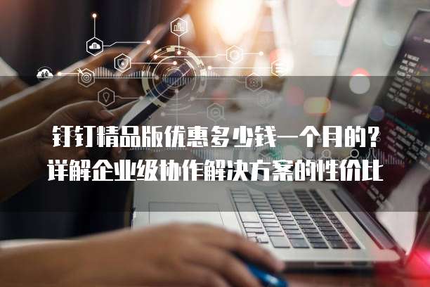 钉钉精品版优惠多少钱一个月的?详解企业级协作解决方案的性价比
