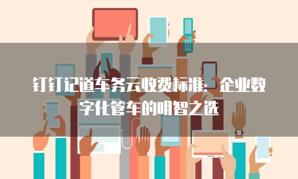 钉钉记道车务云收费标准：企业数字化管车的明智之选