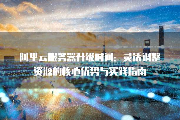 阿里云服务器升级时间：灵活调整资源的核心优势与实践指南