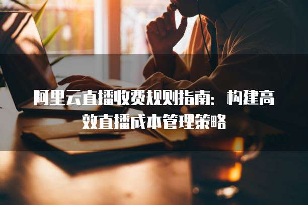 阿里云直播收费规则指南:构建高效直播成本管理策略