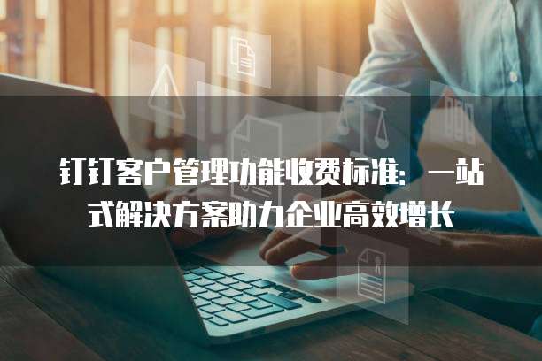 钉钉客户管理功能收费标准：一站式解决方案助力企业高效增长