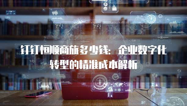 钉钉恒顺商旅多少钱:企业数字化转型的精准成本解析
