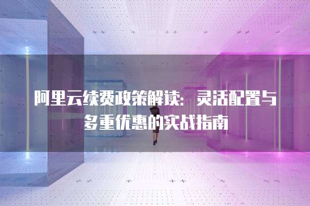 阿里云续费政策解读：灵活配置与多重优惠的实战指南
