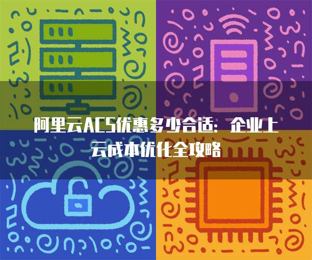 阿里云ACS优惠多少合适:企业上云成本优化全攻略