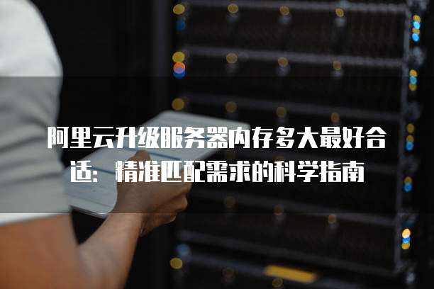 阿里云升级服务器内存多大最好合适:精准匹配需求的科学指南
