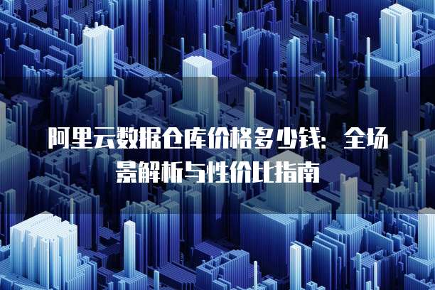 阿里云数据仓库价格多少钱:全场景解析与性价比指南