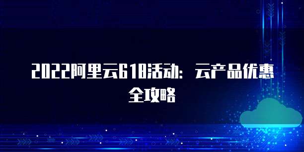 2022阿里云618活动：云产品优惠全攻略