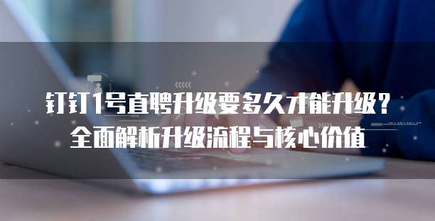 钉钉1号直聘升级要多久才能升级?全面解析升级流程与核心价值