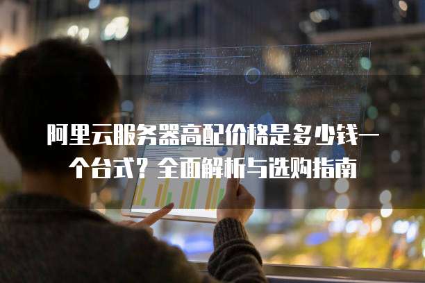 阿里云服务器高配价格是多少钱一个台式？全面解析与选购指南