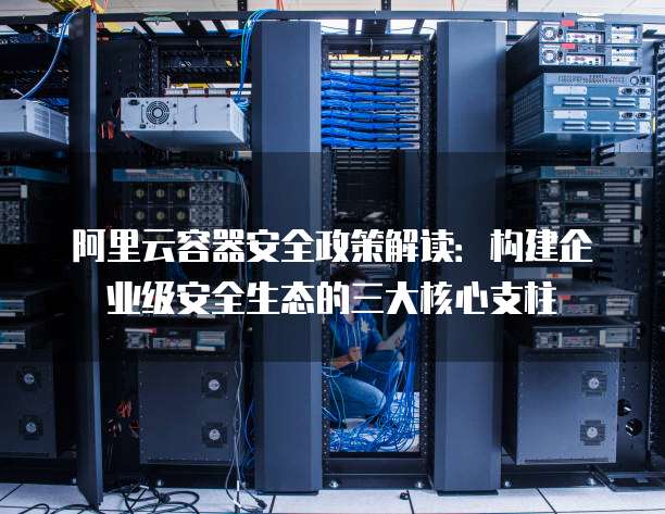 阿里云容器安全政策解读：构建企业级安全生态的三大核心支柱