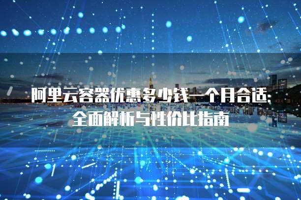 阿里云容器优惠多少钱一个月合适:全面解析与性价比指南