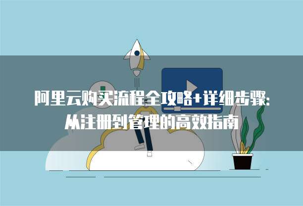 阿里云购买流程全攻略+详细步骤:从注册到管理的高效指南