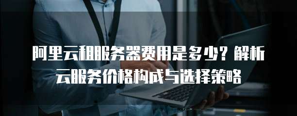 阿里云租服务器费用是多少?解析云服务价格构成与选择策略