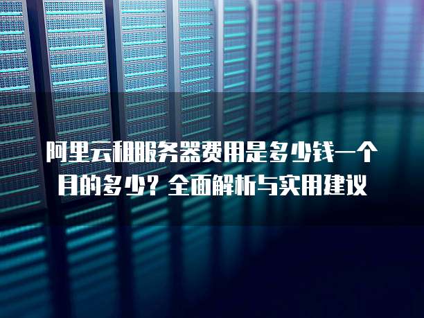阿里云租服务器费用是多少钱一个月的多少?全面解析与实用建议