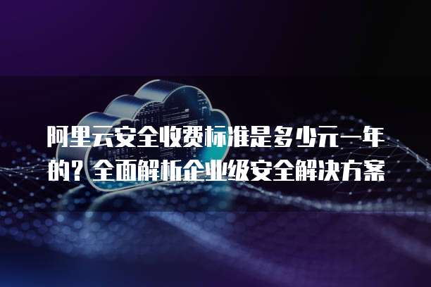 阿里云安全收费标准是多少元一年的?全面解析企业级安全解决方案