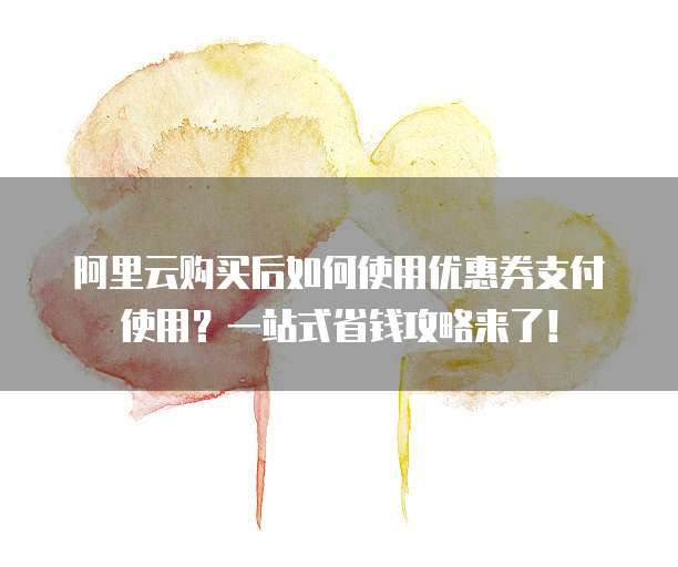 阿里云购买后如何使用优惠券支付使用?一站式省钱攻略来了!