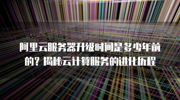 阿里云服务器升级时间是多少年前的?揭秘云计算服务的进化历程
