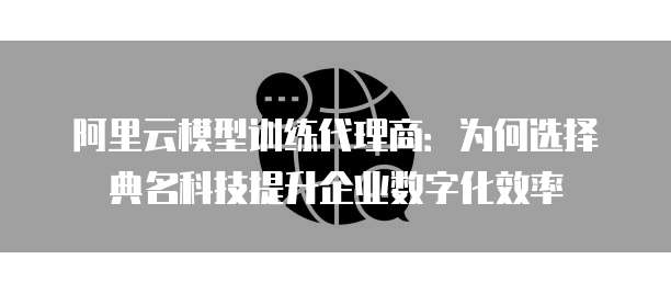 阿里云模型训练代理商:为何选择典名科技提升企业数字化效率