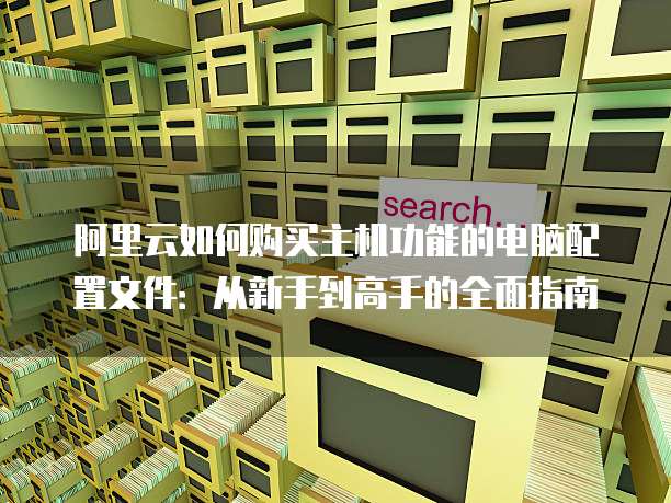 阿里云如何购买主机功能的电脑配置文件:从新手到高手的全面指南