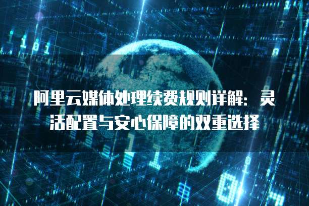 阿里云媒体处理续费规则详解:灵活配置与安心保障的双重选择