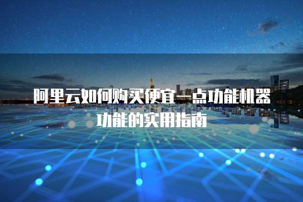 阿里云如何购买便宜一点功能机器功能的实用指南