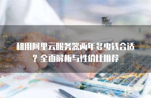 租用阿里云服务器两年多少钱合适?全面解析与性价比推荐