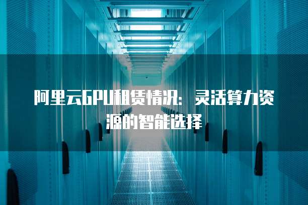 阿里云GPU租赁情况:灵活算力资源的智能选择