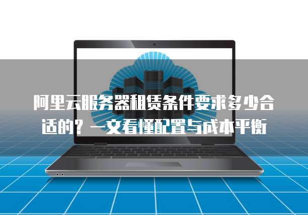 阿里云服务器租赁条件要求多少合适的?一文看懂配置与成本平衡