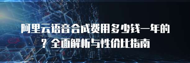 阿里云语音合成费用多少钱一年的?全面解析与性价比指南