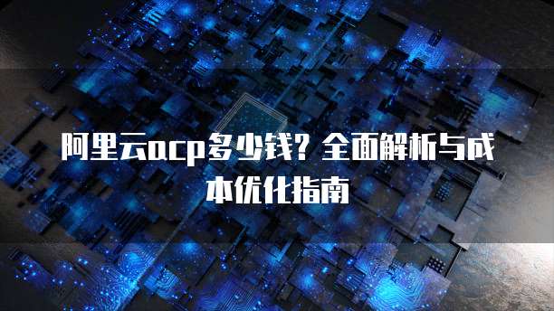 阿里云acp多少钱？全面解析与成本优化指南
