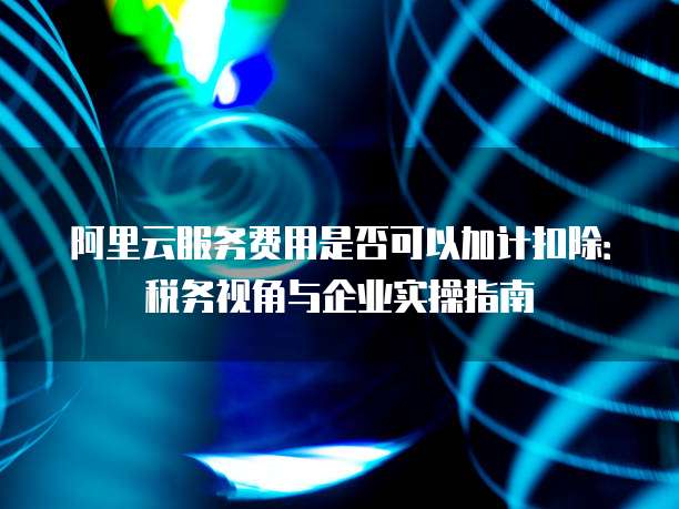 阿里云服务费用是否可以加计扣除:税务视角与企业实操指南