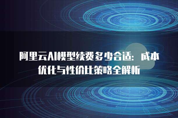 阿里云AI模型续费多少合适:成本优化与性价比策略全解析